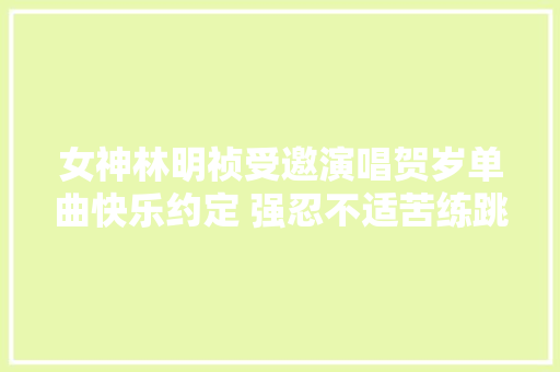 女神林明祯受邀演唱贺岁单曲快乐约定 强忍不适苦练跳舞