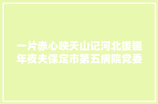 一片赤心映天山记河北援疆年夜夫保定市第五病院党委书记刘根立