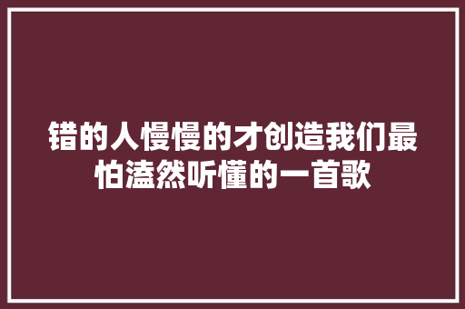 错的人慢慢的才创造我们最怕溘然听懂的一首歌