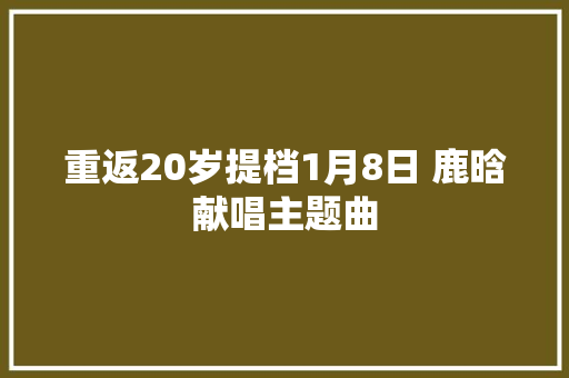 重返20岁提档1月8日 鹿晗献唱主题曲
