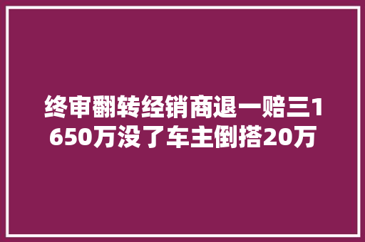 终审翻转经销商退一赔三1650万没了车主倒搭20万