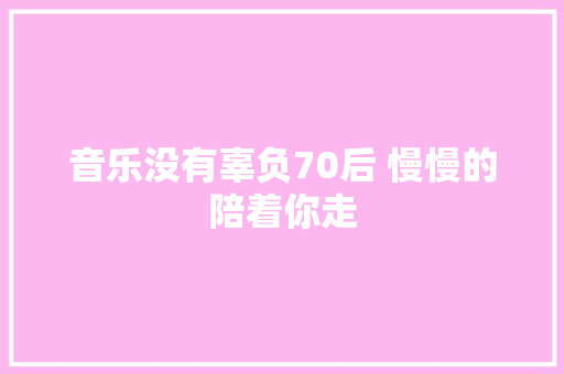 音乐没有辜负70后 慢慢的陪着你走
