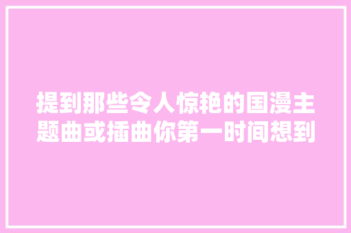 提到那些令人惊艳的国漫主题曲或插曲你第一时间想到的是哪首