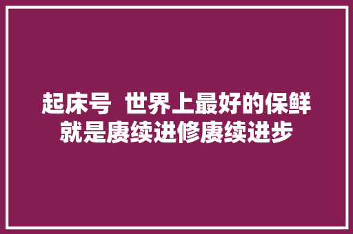 起床号  世界上最好的保鲜就是赓续进修赓续进步