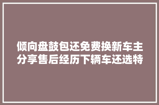 倾向盘鼓包还免费换新车主分享售后经历下辆车还选特斯拉