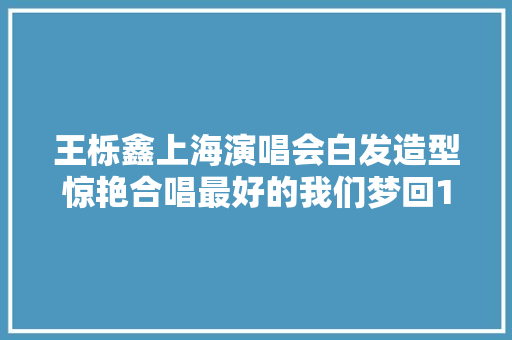 王栎鑫上海演唱会白发造型惊艳合唱最好的我们梦回17岁路星河