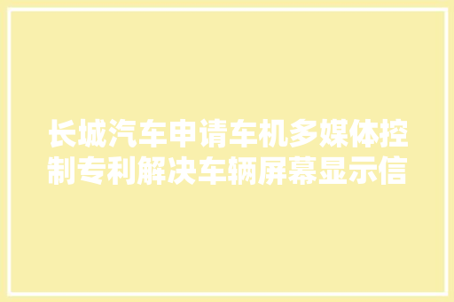 长城汽车申请车机多媒体控制专利解决车辆屏幕显示信息有限和副驾及后排乘客无法进行操作的问题