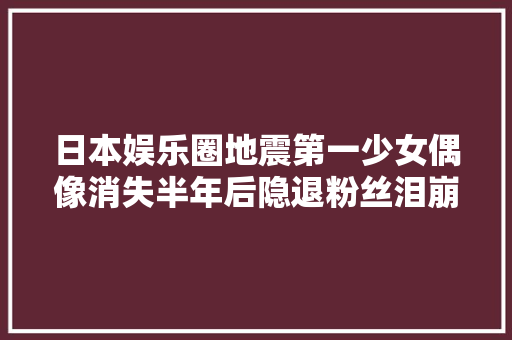 日本娱乐圈地震第一少女偶像消失半年后隐退粉丝泪崩…