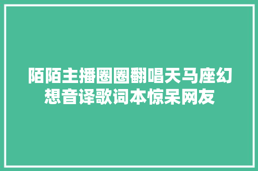 陌陌主播圈圈翻唱天马座幻想音译歌词本惊呆网友