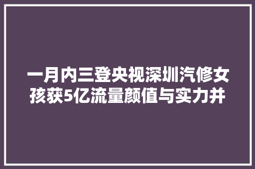 一月内三登央视深圳汽修女孩获5亿流量颜值与实力并存