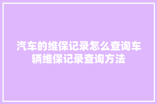 汽车的维保记录怎么查询车辆维保记录查询方法