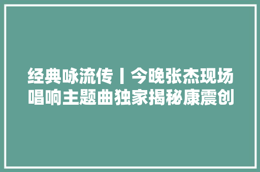 经典咏流传丨今晚张杰现场唱响主题曲独家揭秘康震创作札记