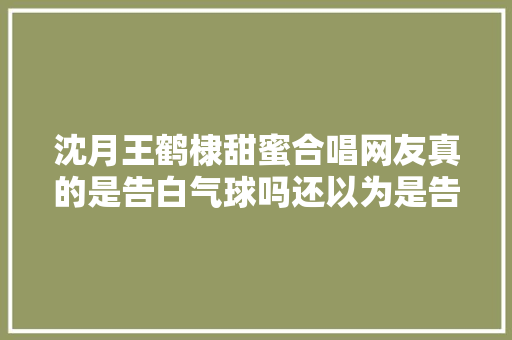 沈月王鹤棣甜蜜合唱网友真的是告白气球吗还以为是告白铅球