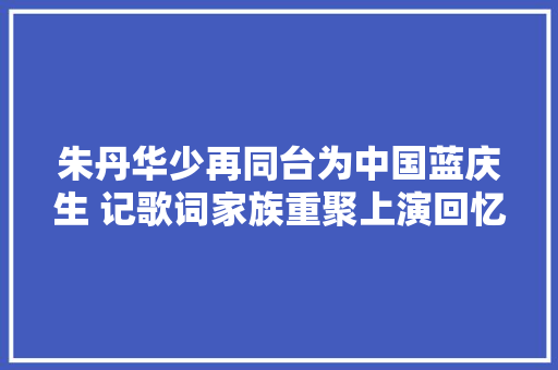 朱丹华少再同台为中国蓝庆生 记歌词家族重聚上演回忆杀
