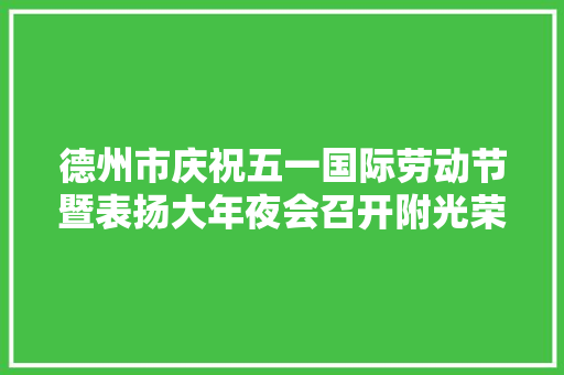 德州市庆祝五一国际劳动节暨表扬大年夜会召开附光荣榜