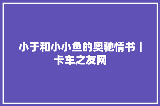 小于和小小鱼的奥驰情书｜卡车之友网