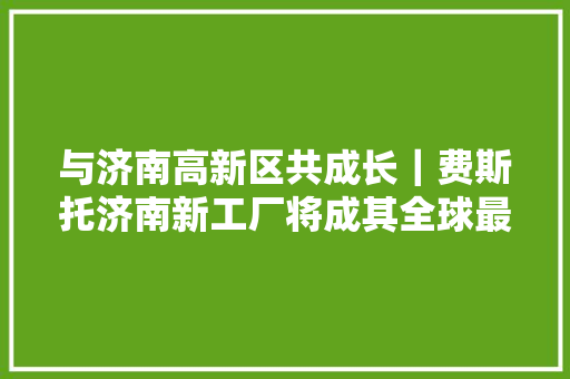 与济南高新区共成长｜费斯托济南新工厂将成其全球最大年夜分娩基地