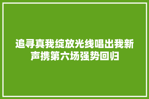 追寻真我绽放光线唱出我新声携第六场强势回归
