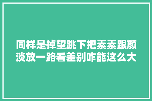 同样是掉望跳下把素素跟颜淡放一路看差别咋能这么大年夜