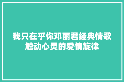 我只在乎你邓丽君经典情歌触动心灵的爱情旋律