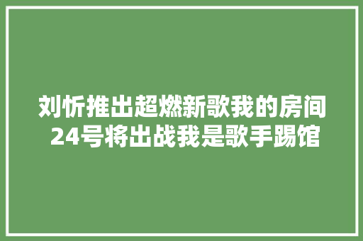 刘忻推出超燃新歌我的房间 24号将出战我是歌手踢馆赛
