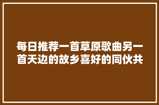 每日推荐一首草原歌曲另一首天边的故乡喜好的同伙共享