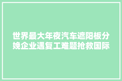 世界最大年夜汽车遮阳板分娩企业遇复工难题抢救国际订单上海这个镇分秒必争
