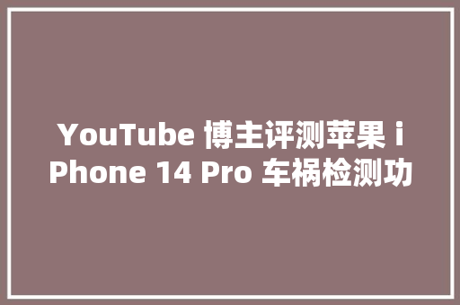 YouTube 博主评测苹果 iPhone 14 Pro 车祸检测功能确实奏效了