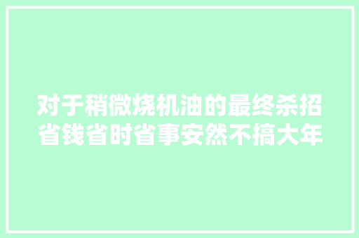 对于稍微烧机油的最终杀招省钱省时省事安然不搞大年夜修替你省钱