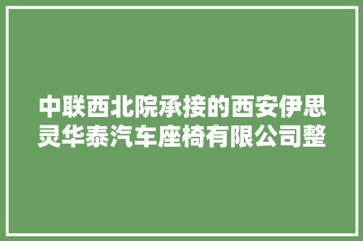 中联西北院承接的西安伊思灵华泰汽车座椅有限公司整体迁居改造项目顺利经由进程落成验收