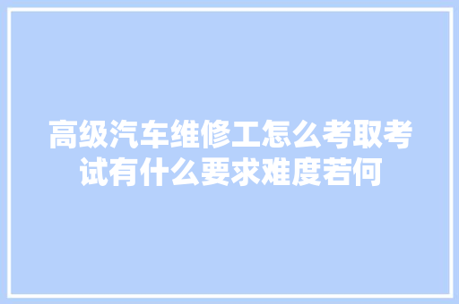 高级汽车维修工怎么考取考试有什么要求难度若何