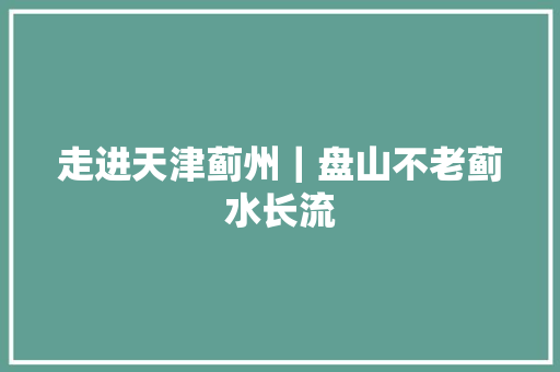 走进天津蓟州｜盘山不老蓟水长流