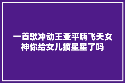 一首歌冲动王亚平嗨飞天女神你给女儿摘星星了吗