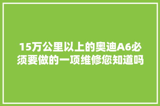 15万公里以上的奥迪A6必须要做的一项维修您知道吗