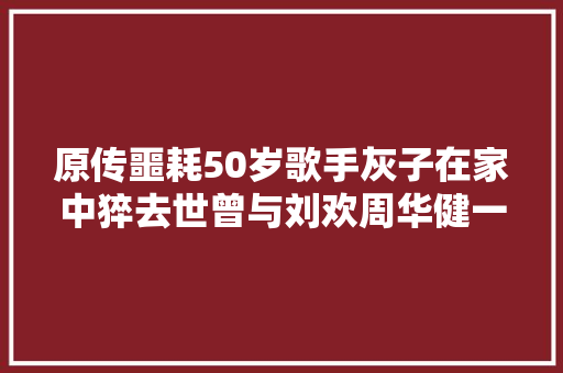 原传噩耗50岁歌手灰子在家中猝去世曾与刘欢周华健一路录节目