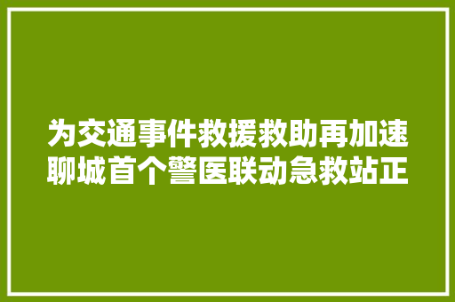 为交通事件救援救助再加速聊城首个警医联动急救站正式启动