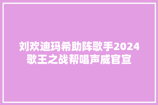 刘欢迪玛希助阵歌手2024歌王之战帮唱声威官宣