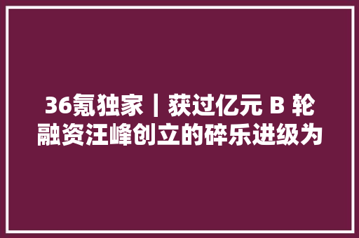 36氪独家｜获过亿元 B 轮融资汪峰创立的碎乐进级为泛音乐视频社交平台菠萝 BOLO