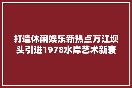 打造休闲娱乐新热点万江坝头引进1978水岸艺术新寰宇文创项目