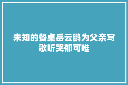 未知的餐桌岳云鹏为父亲写歌听哭郁可唯