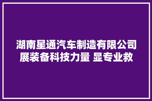 湖南星通汽车制造有限公司展装备科技力量 显专业救援风姿
