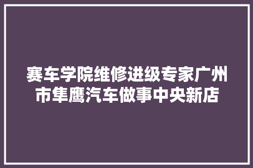 赛车学院维修进级专家广州市隼鹰汽车做事中央新店 汽车知识