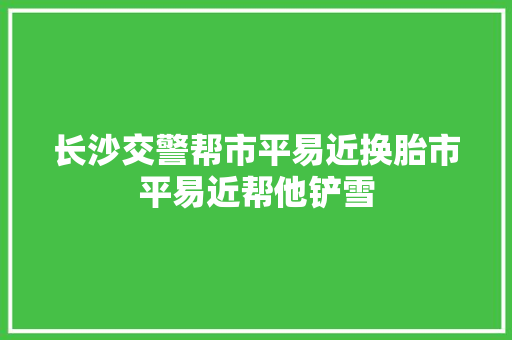 长沙交警帮市平易近换胎市平易近帮他铲雪