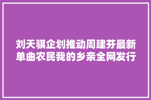刘天骐企划推动周建芬最新单曲农民我的乡亲全网发行