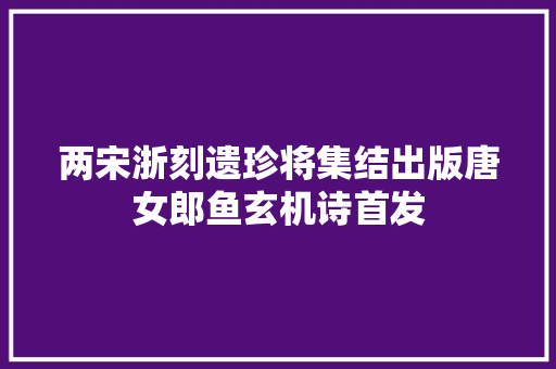 两宋浙刻遗珍将集结出版唐女郎鱼玄机诗首发