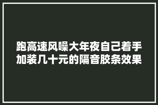 跑高速风噪大年夜自己着手加装几十元的隔音胶条效果出乎猜想