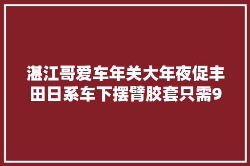湛江哥爱车年关大年夜促丰田日系车下摆臂胶套只需90元