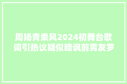 周扬青乘风2024初舞台歌词引热议疑似暗讽前男友罗志祥