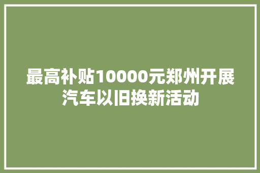 最高补贴10000元郑州开展汽车以旧换新活动