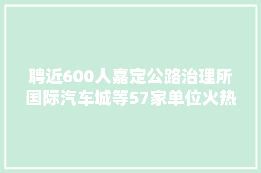聘近600人嘉定公路治理所国际汽车城等57家单位火热招聘中